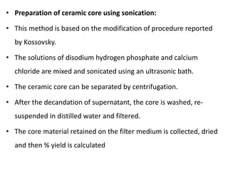 • Preparation of ceramic core using sonication:
• This method is based on the modification of procedure reported
by Kossovsky.
• The solutions of disodium hydrogen phosphate and calcium
chloride are mixed and sonicated using an ultrasonic bath.
• The ceramic core can be separated by centrifugation.
• After the decandation of supernatant, the core is washed, re-
suspended in distilled water and filtered.
• The core material retained on the filter medium is collected, dried
and then % yield is calculated
 