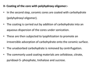 II- Coating of the core with polyhydroxy oligomer:-
• In the second step, ceramic cores are coated with carbohydrate
(polyhydroxyl oligomer).
• The coating is carried out by addition of carbohydrate into an
aqueous dispersion of the cores under sonication.
• These are then subjected to lyophilization to promote an
irreversible adsorption of carbohydrate onto the ceramic surface.
• The unadsorbed carbohydrate is removed by centrifugation.
• The commonly used coating materials are cellobiose, citrate,
pyridoxal-5- phosphate, trehalose and sucrose.
 