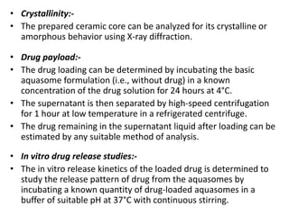 • Crystallinity:-
• The prepared ceramic core can be analyzed for its crystalline or
amorphous behavior using X-ray diffraction.
• Drug payload:-
• The drug loading can be determined by incubating the basic
aquasome formulation (i.e., without drug) in a known
concentration of the drug solution for 24 hours at 4°C.
• The supernatant is then separated by high-speed centrifugation
for 1 hour at low temperature in a refrigerated centrifuge.
• The drug remaining in the supernatant liquid after loading can be
estimated by any suitable method of analysis.
• In vitro drug release studies:-
• The in vitro release kinetics of the loaded drug is determined to
study the release pattern of drug from the aquasomes by
incubating a known quantity of drug-loaded aquasomes in a
buffer of suitable pH at 37°C with continuous stirring.
 