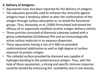 2. Delivery of Antigens:-
• Aquasomes have also been reported for the delivery of antigens.
• The adjuvants generally used to enhance the immunity against
antigens have a tendency either to alter the conformation of the
antigen through surface adsorption or, to shield the functional
groups. Thus, Kossovsky et al. (1995) formulated and tested the
efficacy of an organically modified ceramic antigen delivery vehicle.
• These particles consisted of diamond substrate coated with a
glassy carbohydrate (Cellobiose) film and an immunologically
active surface molecule in an aqueous dispersion.
• These aquasomes having a size of 5-300 nm provided
conformational stabilization as well as high degree of surface
exposure to protein antigen.
• The colloidal surface provided by diamond was capable of
hydrogen bonding to the proteinaceous antigen. Thus, with the
help of these aquasomes, a strong and specific immune response
could be elicited by enhancing the availability and in vivo activity.
 
