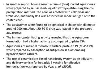 • In another report, bovine serum albumin (BSA) loaded aquasomes
were prepared by self-assembling of hydroxyapatite using the co-
precipitation method. The core was coated with cellobiose and
trehalose, and finally BSA was adsorbed as model antigen onto the
coated core.
• The aquasomes were found to be spherical in shape with diameter
around 200 nm. About 20-30 % drug was loaded in the prepared
aquasomes.
• The immunopotentiating activity revealed that the aquasome
formulation had a higher activity as compared to plain BSA.
• Aquasomes of malarial merozoite surface protein 119 (MSP-119)
were prepared by adsorption of antigen on self-assembling
hydroxyapatite carriers.
• The use of ceramic core based nanodecoy system as an adjuvant
and delivery vehicle for hepatitis B vaccine for effective
immunization was reported by Vyas et al. (2006).
 