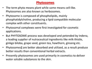 Phytosomes
• The term phyto means plant while some means cell-like.
Phytosomes are also known as herbosomes.
• Phytosome is composed of phospholipids, mainly
phosphatidylcholine, producing a lipid compatible molecular
complex with other constituents.
• Phytosomal complexes were first investigated for cosmetic
applications.
• But PHYTOSOME process was developed and petended by Indena,
a leading supplier of nutraceutical ingredients like milk thistle,
ginkgo biloba, grape seed, green tea, hawthorn, ginseng etc.
• Phytosomes‖ are better absorbed and utilized, as a result produce
better results than conventional herbal extracts.
• Presently phytosomes are used primarily in cosmetics to deliver
water soluble substances to the skin.
 
