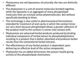 • Phytosomes are not liposomes; structurally, the two are distinctly
different.
• The phytosome is a unit of several molecules bonded together,
while the liposome is an aggregate of many phospholipid
molecules that can enclose active phytomolecules. But without
specifically bonding to them.
• This technology is also useful in pharmaceutical formulations
intended for treatment of oral cavity in which the contact times
are very short because phospholipid allows a greater adhesion of
the product itself to the surfaces it comes into contact with.
• Phytosomes are advanced herbal products produced by binding
individual component of herbal extract to phosphatidylcholine
resulting in a product that is better absorbed and produces better
results than the conventional herbal extracts.
• The effectiveness of any herbal product is dependent upon
delivering an effective level of the active compounds.
• Phytosome has an added dimension; the proven health giving
activity of the phospholipids themselves.
 