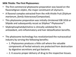 Milk Thistle: The First Phytosomes:
• The first commercial phytosome preparation was based on the
flavonoHgnan silybin, the major constituent of silymarin.
• A flavonol complex extracted from the milk thistle fruit (Siiyhum
marianum, family Asteraceae/Compositae).
• This phytosome preparation was initially christened IDB 1016 or
Silipide and subsequently recast as Siliphos* Phytosome™.
• Silybinphosphatidylcholine is clinically validated for its
antioxidant, anti-inflammatory and liver detoxification benefits.
• The phytosome technology has revolutionized the nutraceutical
industry by serving the following benefits:
– 1. Phytosomes produces a little cell where the valuable
components of herbal extracts are protected from destruction
by digestive secretions and gut bacteria.
– 2. It assures proper delivery of drug to the respective tissues.
 