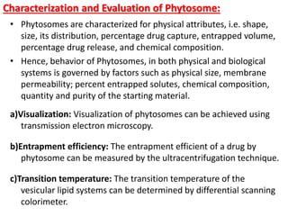Characterization and Evaluation of Phytosome:
• Phytosomes are characterized for physical attributes, i.e. shape,
size, its distribution, percentage drug capture, entrapped volume,
percentage drug release, and chemical composition.
• Hence, behavior of Phytosomes, in both physical and biological
systems is governed by factors such as physical size, membrane
permeability; percent entrapped solutes, chemical composition,
quantity and purity of the starting material.
a)Visualization: Visualization of phytosomes can be achieved using
transmission electron microscopy.
b)Entrapment efficiency: The entrapment efficient of a drug by
phytosome can be measured by the ultracentrifugation technique.
c)Transition temperature: The transition temperature of the
vesicular lipid systems can be determined by differential scanning
colorimeter.
 
