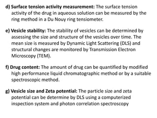 d) Surface tension activity measurement: The surface tension
activity of the drug in aqueous solution can be measured by the
ring method in a Du Nouy ring tensiometer.
e) Vesicle stability: The stability of vesicles can be determined by
assessing the size and structure of the vesicles over time. The
mean size is measured by Dynamic Light Scattering (DLS) and
structural changes are monitored by Transmission Electron
Microscopy (TEM).
f) Drug content: The amount of drug can be quantified by modified
high performance liquid chromatographic method or by a suitable
spectroscopic method.
g) Vesicle size and Zeta potential: The particle size and zeta
potential can be determine by DLS using a computerized
inspection system and photon correlation spectroscopy
 