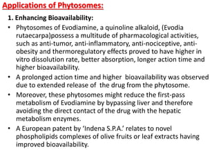 Applications of Phytosomes:
1. Enhancing Bioavailability:
• Phytosomes of Evodiamine, a quinoline alkaloid, (Evodia
rutaecarpa)possess a multitude of pharmacological activities,
such as anti-tumor, anti-inflammatory, anti-nociceptive, anti-
obesity and thermoregulatory effects proved to have higher in
vitro dissolution rate, better absorption, longer action time and
higher bioavailability.
• A prolonged action time and higher bioavailability was observed
due to extended release of the drug from the phytosome.
• Moreover, these phytosomes might reduce the first-pass
metabolism of Evodiamine by bypassing liver and therefore
avoiding the direct contact of the drug with the hepatic
metabolism enzymes.
• A European patent by ‘Indena S.P.A.’ relates to novel
phospholipids complexes of olive fruits or leaf extracts having
improved bioavailability.
 