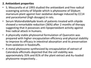 2. Antioxidant properties
• S. Moscarella et al 1993 studied the antioxidant and free radical
scavenging activity of Silipide which is phytosome of Silybum
marianum plant against liver oxidative damage induced by CC14
and paracetamol (high dosages) in rats.
• Serum Malondialdehyde levels of patients treated with silipide
showed a remarkable reduction (36%) after 2 months of therapy
suggesting that it possesses anti-lipoperoxidant activity against
free radical attack in humans.
• A physically stable phytosomal formulation of Quercetin was
prepared with higher encapsulation efficiency and physical stability
to improve its efficacy in intestinal absorption and its preservation
from oxidation in foodstuffs.
• A metal phytosome synthesized by encapsulation of extract of
Calendula officinalis depicted that the cell viability was
approximately 35% and 81% of the plant extract and Au-loaded
phytosome respectively. .
 