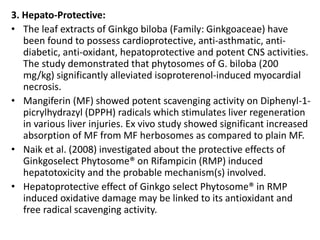 3. Hepato-Protective:
• The leaf extracts of Ginkgo biloba (Family: Ginkgoaceae) have
been found to possess cardioprotective, anti-asthmatic, anti-
diabetic, anti-oxidant, hepatoprotective and potent CNS activities.
The study demonstrated that phytosomes of G. biloba (200
mg/kg) significantly alleviated isoproterenol-induced myocardial
necrosis.
• Mangiferin (MF) showed potent scavenging activity on Diphenyl-1-
picrylhydrazyl (DPPH) radicals which stimulates liver regeneration
in various liver injuries. Ex vivo study showed significant increased
absorption of MF from MF herbosomes as compared to plain MF.
• Naik et al. (2008) investigated about the protective effects of
Ginkgoselect Phytosome® on Rifampicin (RMP) induced
hepatotoxicity and the probable mechanism(s) involved.
• Hepatoprotective effect of Ginkgo select Phytosome® in RMP
induced oxidative damage may be linked to its antioxidant and
free radical scavenging activity.
 
