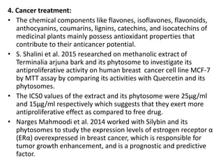4. Cancer treatment:
• The chemical components like flavones, isoflavones, flavonoids,
anthocyanins, coumarins, lignins, catechins, and isocatechins of
medicinal plants mainly possess antioxidant properties that
contribute to their anticancer potential.
• S. Shalini et al. 2015 researched on methanolic extract of
Terminalia arjuna bark and its phytosome to investigate its
antiproliferative activity on human breast cancer cell line MCF-7
by MTT assay by comparing its activities with Quercetin and its
phytosomes.
• The IC50 values of the extract and its phytosome were 25μg/ml
and 15μg/ml respectively which suggests that they exert more
antiproliferative effect as compared to free drug.
• Narges Mahmoodi et al. 2014 worked with Silybin and its
phytosomes to study the expression levels of estrogen receptor α
(ERα) overexpressed in breast cancer, which is responsible for
tumor growth enhancement, and is a prognostic and predictive
factor.
 