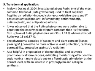 5. Transdermal application:
• Malay K Das et al. 2104, investigated about Rutin, one of the most
common flavonoid (Ruta graveolens) used to treat capillary
fragility, uv radiation-induced cutaneous oxidative stress and IT
possesses antioxidant, anti-inflammatory, antithrombotic,
antineoplastic, and antiplatelet activity.
• It was observed that the Rutin phytosomes were better able to
penetrate the impermeable stratum corneum than its free form.
Skin uptake of Rutin phytosomes was 33 ± 1.33 % whereas that of
Rutin was 13 ± 0.87 %.
• The phytosomal complex of saponins and plant extracts (Panax
ginseng M.) proved to be more active in vasal protection, capillary
permeability, protection against UV radiation.
• Also helpful in preparation of dermatological and cosmetic
pharmaceutical formulations, exhibiting moisturizing effect on the
cutis making it more elastic due to a fibroblastic stimulation at the
dermal level, with an increase in proteoglycan and collagen
synthesis.
 