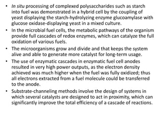 • In situ processing of complexed polysaccharides such as starch
into fuel was demonstrated in a hybrid cell by the coupling of
yeast displaying the starch-hydrolyzing enzyme glucoamylase with
glucose oxidase-displaying yeast in a mixed culture.
• In the microbial fuel cells, the metabolic pathways of the organism
provide full cascades of redox enzymes, which can catalyze the full
oxidation of various fuels.
• The microorganisms grow and divide and that keeps the system
alive and able to generate more catalyst for long-term usage.
• The use of enzymatic cascades in enzymatic fuel cell anodes
resulted in very high power outputs, as the electron density
achieved was much higher when the fuel was fully oxidized; thus
all electrons extracted from a fuel molecule could be transferred
to the anode.
• Substrate-channeling methods involve the design of systems in
which several catalysts are designed to act in proximity, which can
significantly improve the total efficiency of a cascade of reactions.
 