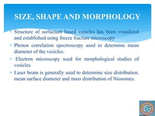  Structure of surfactant based vesicles has been visualized
and established using freeze fracture microscopy
 Photon correlation spectroscopy used to determine mean
diameter of the vesicles.
 Electron microscopy used for morphological studies of
vesicles
 Laser beam is generally used to determine size distribution,
mean surface diameter and mass distribution of Niosomes.
SIZE, SHAPE AND MORPHOLOGY
 