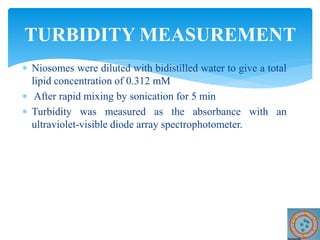  Niosomes were diluted with bidistilled water to give a total
lipid concentration of 0.312 mM
 After rapid mixing by sonication for 5 min
 Turbidity was measured as the absorbance with an
ultraviolet-visible diode array spectrophotometer.
TURBIDITY MEASUREMENT
 