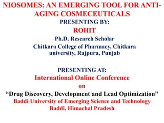 NIOSOMES: AN EMERGING TOOL FOR ANTI-
AGING COSMECEUTICALS
PRESENTING BY:
ROHIT
Ph.D. Research Scholar
Chitkara College of Pharmacy, Chitkara
university, Rajpura, Punjab
PRESENTING AT:
International Online Conference
on
“Drug Discovery, Development and Lead Optimization”
Baddi University of Emerging Science and Technology
Baddi, Himachal Pradesh
 