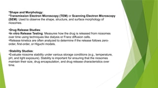 •Shape and Morphology:
•Transmission Electron Microscopy (TEM) or Scanning Electron Microscopy
(SEM): Used to observe the shape, structure, and surface morphology of
niosomes.
•Drug Release Studies:
•In vitro Release Testing: Measures how the drug is released from niosomes
over time using techniques like dialysis or Franz diffusion cells.
•Release kinetics are often analyzed to determine if the release follows zero-
order, first-order, or Higuchi models.
•Stability Studies:
•Evaluate niosome stability under various storage conditions (e.g., temperature,
pH, and light exposure). Stability is important for ensuring that the niosomes
maintain their size, drug encapsulation, and drug release characteristics over
time.
 