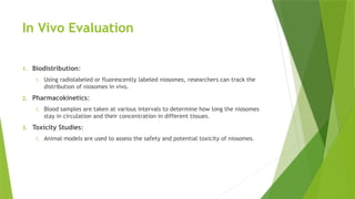 In Vivo Evaluation
1. Biodistribution:
1. Using radiolabeled or fluorescently labeled niosomes, researchers can track the
distribution of niosomes in vivo.
2. Pharmacokinetics:
1. Blood samples are taken at various intervals to determine how long the niosomes
stay in circulation and their concentration in different tissues.
3. Toxicity Studies:
1. Animal models are used to assess the safety and potential toxicity of niosomes.
 