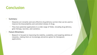 Conclusion
• Summary:
• Niosomes are versatile and cost-effective drug delivery carriers that can be used to
improve the bioavailability and controlled release of drugs.
• They have potential applications in a wide range of fields, including drug delivery,
gene therapy, vaccines, and cosmetics.
• Future Directions:
• Research is focused on improving the stability, scalability, and targeting abilities of
niosomes, making them an increasingly attractive option for therapeutic
applications.
 