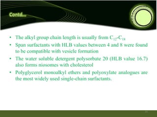 • The alkyl group chain length is usually from C12-C18
• Span surfactants with HLB values between 4 and 8 were found
to be compatible with vesicle formation
• The water soluble detergent polysorbate 20 (HLB value 16.7)
also forms niosomes with cholesterol
• Polyglycerol monoalkyl ethers and polyoxylate analogues are
the most widely used single-chain surfactants.
14
 