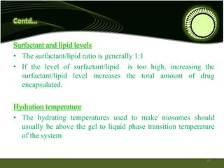 Surfactant and lipid levels
• The surfactant/lipid ratio is generally 1:1
• If the level of surfactant/lipid is too high, increasing the
surfactant/lipid level increases the total amount of drug
encapsulated.
Hydration temperature
• The hydrating temperatures used to make niosomes should
usually be above the gel to liquid phase transition temperature
of the system
16
 
