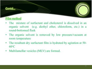 Film method
• The mixture of surfactant and cholesterol is dissolved in an
organic solvent (e.g. diethyl ether, chloroform, etc.) in a
round-bottomed flask
• The organic solvent is removed by low pressure/vacuum at
room temperature
• The resultant dry surfactant film is hydrated by agitation at 50-
60oC
• Multilamellar vesicles (MLV) are formed.
19
 
