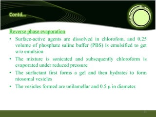 Reverse phase evaporation
• Surface-active agents are dissolved in chlorofom, and 0.25
volume of phosphate saline buffer (PBS) is emulsified to get
w/o emulsion
• The mixture is sonicated and subsequently chloroform is
evaporated under reduced pressure
• The surfactant first forms a gel and then hydrates to form
niosomal vesicles
• The vesicles formed are unilamellar and 0.5 μ in diameter.
21
 