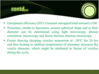  Entrapment efficiency (EF)=(Amount entrapped/total amount) x100
 Niosomes, similar to liposomes, assume spherical shape and so their
diameter can be determined using light microscopy, photon
correlation microscopy and freeze fracture electron microscopy.
 Freeze thawing (keeping vesicles suspension at –20°C for 24 hrs
and then heating to ambient temperature) of niosomes increases the
vesicle diameter, which might be attributed to fusion of vesicles
during the cycle.
26
 