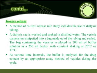 In-vitro release
 A method of in-vitro release rate study includes the use of dialysis
tubing.
 A dialysis sac is washed and soaked in distilled water. The vesicle
suspension is pipetted into a bag made up of the tubing and sealed.
The bag containing the vesicles is placed in 200 ml of buffer
solution in a 250 ml beaker with constant shaking at 25°C or
37°C.
 At various time intervals, the buffer is analyzed for the drug
content by an appropriate assay method of vesicles during the
cycle.
27
 