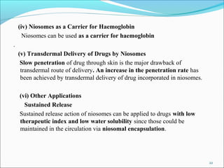 (iv) Niosomes as a Carrier for Haemoglobin
Niosomes can be used as a carrier for haemoglobin
.
(v) Transdermal Delivery of Drugs by Niosomes
Slow penetration of drug through skin is the major drawback of
transdermal route of delivery. An increase in the penetration rate has
been achieved by transdermal delivery of drug incorporated in niosomes.
(vi) Other Applications
Sustained Release
Sustained release action of niosomes can be applied to drugs with low
therapeutic index and low water solubility since those could be
maintained in the circulation via niosomal encapsulation.
22
 