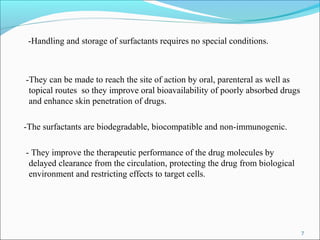 -Handling and storage of surfactants requires no special conditions.
-They can be made to reach the site of action by oral, parenteral as well as
topical routes so they improve oral bioavailability of poorly absorbed drugs
and enhance skin penetration of drugs.
-The surfactants are biodegradable, biocompatible and non-immunogenic.
- They improve the therapeutic performance of the drug molecules by
delayed clearance from the circulation, protecting the drug from biological
environment and restricting effects to target cells.
7
 