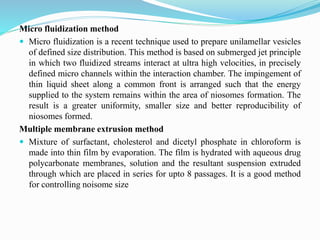 Micro fluidization method
 Micro fluidization is a recent technique used to prepare unilamellar vesicles
of defined size distribution. This method is based on submerged jet principle
in which two fluidized streams interact at ultra high velocities, in precisely
defined micro channels within the interaction chamber. The impingement of
thin liquid sheet along a common front is arranged such that the energy
supplied to the system remains within the area of niosomes formation. The
result is a greater uniformity, smaller size and better reproducibility of
niosomes formed.
Multiple membrane extrusion method
 Mixture of surfactant, cholesterol and dicetyl phosphate in chloroform is
made into thin film by evaporation. The film is hydrated with aqueous drug
polycarbonate membranes, solution and the resultant suspension extruded
through which are placed in series for upto 8 passages. It is a good method
for controlling noisome size
 