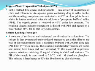 Reverse Phase Evaporation Technique (REV)
 In this method, Cholesterol and surfactant (1:1) are dissolved in a mixture of
ether and chloroform. An aqueous phase containing drug is added to this
and the resulting two phases are sonicated at 4-5°C. A clear gel is formed
which is further sonicated after the addition of phosphate buffered saline
(PBS). The organic phase is removed at 40°C under low pressure. The
resulting viscous noisome suspension is diluted with PBS and heated on a
water bath at 60°C for 10 min to yield niosomes.
Remote Loading Technique
 A solution of surfactant and cholesterol are dissolved in chloroform. The
solvent is then evaporated under reduced pressure to get a thin film on the
wall of the round bottom flask. This film is hydrated with 300mm citric acid
(PH 4.00) by vertex mixing. The resulting multilamellar vesicles are frozen
and shared three times and later sonicated. To this niosomal suspension,
aqueous solution containing 10 mg/ml of drug is added and vortexes. The
PH of the sample is then raised to 7.0-7.2 with 1M disodium phosphate.
This mixture is later heated at 60°c for 10 minutes to give niosomes.
 