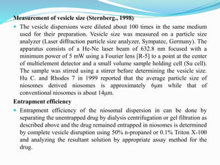 Measurement of vesicle size (Sternberg., 1998)
 The vesicle dispersions were diluted about 100 times in the same medium
used for their preparation. Vesicle size was measured on a particle size
analyzer (Laser diffraction particle size analyzer, Sympatec, Germany). The
apparatus consists of a He-Ne laser beam of 632.8 nm focused with a
minimum power of 5 mW using a Fourier lens [R-5] to a point at the center
of multielement detector and a small volume sample holding cell (Su cell).
The sample was stirred using a stirrer before determining the vesicle size.
Hu C. and Rhodes 7 in 1999 reported that the average particle size of
niosomes derived niosomes is approximately 6μm while that of
conventional niosomes is about 14μm.
Entrapment efficiency
 Entrapment efficiency of the niosomal dispersion in can be done by
separating the unentrapped drug by dialysis centrifugation or gel filtration as
described above and the drug remained entrapped in niosomes is determined
by complete vesicle disruption using 50% n-propanol or 0.1% Triton X-100
and analyzing the resultant solution by appropriate assay method for the
drug.
 