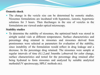 Osmotic shock
 The change in the vesicle size can be determined by osmotic studies.
Niosomes formulations are incubated with hypotonic, isotonic, hypertonic
solutions for 3 hours. Then thechanges in the size of vesicles in the
formulations are viewed under optical microscopy.
Stability studies
 To determine the stability of niosomes, the optimized batch was stored in
airtight sealed vials at different temperatures. Surface characteristics and
percentage drug retained in niosomes and niosomes derived from
proniosomes were selected as parameters for evaluation of the stability,
since instability of the formulation would reflect in drug leakage and a
decrease. In the percentage drug retained. The niosomes were sample at
regular intervals of time (0,1,2,and 3months ),observed for color change,
surface characteristics and tested for the percentage drug retained after
being hydrated to form niosomes and analyzed by suitable analytical
methods(UV spectroscopy, HPLC methods etc).
 