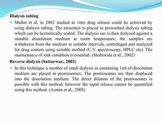 Dialysis tubing
 Muller et al, in 2002 studied in vitro drug release could be achieved by
using dialysis tubing. The niosomes is placed in prewashed dialysis tubing
which can be hermetically sealed. The dialysis sac is then dialyzed against a
suitable dissolution medium at room temperature; the samples are
withdrawn from the medium at suitable intervals, centrifuged and analyzed
for drug content using suitable method (U.V. spectroscopy, HPLC etc). The
maintenance of sink condition is essential. (Shahiwala et al., 2002)
Reverse dialysis (Satturwar., 2002)
 In this technique a number of small dialysis as containing 1ml of dissolution
medium are placed in proniosomes. The proniosomes are then displaced
into the dissolution medium. The direct dilution of the proniosomes is
possible with this method; however the rapid release cannot be quantified
using this method. (Azmin et al., 2005)
 