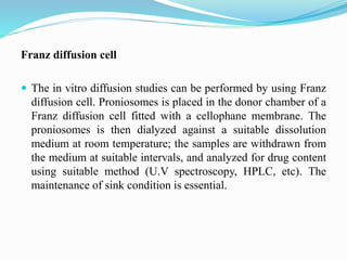 Franz diffusion cell
 The in vitro diffusion studies can be performed by using Franz
diffusion cell. Proniosomes is placed in the donor chamber of a
Franz diffusion cell fitted with a cellophane membrane. The
proniosomes is then dialyzed against a suitable dissolution
medium at room temperature; the samples are withdrawn from
the medium at suitable intervals, and analyzed for drug content
using suitable method (U.V spectroscopy, HPLC, etc). The
maintenance of sink condition is essential.
 