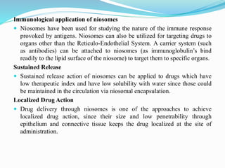 Immunological application of niosomes
 Niosomes have been used for studying the nature of the immune response
provoked by antigens. Niosomes can also be utilized for targeting drugs to
organs other than the Reticulo-Endothelial System. A carrier system (such
as antibodies) can be attached to niosomes (as immunoglobulin’s bind
readily to the lipid surface of the niosome) to target them to specific organs.
Sustained Release
 Sustained release action of niosomes can be applied to drugs which have
low therapeutic index and have low solubility with water since those could
be maintained in the circulation via niosomal encapsulation.
Localized Drug Action
 Drug delivery through niosomes is one of the approaches to achieve
localized drug action, since their size and low penetrability through
epithelium and connective tissue keeps the drug localized at the site of
administration.
 