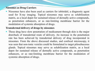 Niosomes as Drug Carriers
 Niosomes have also been used as carriers for iobitridol, a diagnostic agent
used for X-ray imaging. Topical niosomes may serve as solubilization
matrix, as a local depot for sustained release of dermally active compounds,
as penetration enhancers, or as rate-limiting membrane barrier for the
modulation of systemic absorption of drugs.
Transdermal delivery of drugs by niosomes
 Those drug have slow penetration of medicament through skin is the major
drawback of transdermal route of delivery. An increase in the penetration
rate has been achieved by transdermal delivery of drug incorporated in
niosomes. From the above discussed studies, and confocal microscopy, it
was seen that non-ionic vesicles could be formulated to target pilosebaceous
glands. Topical niosomes may serve as solubilization matrix, as a local
depot for sustained release of dermally active compounds, as penetration
enhancers, or as rate-limiting membrane barrier for the modulation of
systemic absorption of drugs.
 
