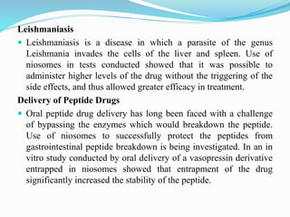 Leishmaniasis
 Leishmaniasis is a disease in which a parasite of the genus
Leishmania invades the cells of the liver and spleen. Use of
niosomes in tests conducted showed that it was possible to
administer higher levels of the drug without the triggering of the
side effects, and thus allowed greater efficacy in treatment.
Delivery of Peptide Drugs
 Oral peptide drug delivery has long been faced with a challenge
of bypassing the enzymes which would breakdown the peptide.
Use of niosomes to successfully protect the peptides from
gastrointestinal peptide breakdown is being investigated. In an in
vitro study conducted by oral delivery of a vasopressin derivative
entrapped in niosomes showed that entrapment of the drug
significantly increased the stability of the peptide.
 