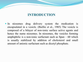 INTRODUCTION
 In niosomes drug delivery system the medication is
encapsulated in a vesicle. (Baillie et al., 1985) The vesicle is
composed of a bilayer of non-ionic surface active agents and
hence the name niosomes. In niosomes, the vesicles forming
amphiphilic is a non-ionic surfactant such as Span – 60 which
is usually stabilized by addition of cholesterol and small
amount of anionic surfactant such as dicetyl phosphate.
 