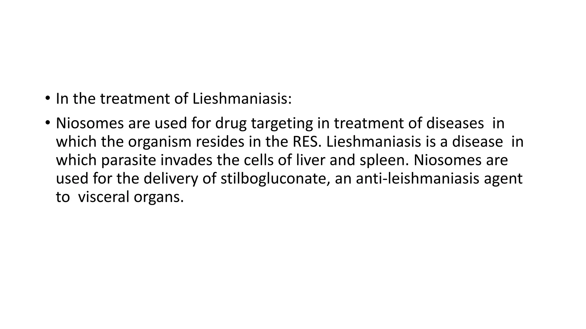 • In the treatment of Lieshmaniasis:
• Niosomes are used for drug targeting in treatment of diseases in
which the organism resides in the RES. Lieshmaniasis is a disease in
which parasite invades the cells of liver and spleen. Niosomes are
used for the delivery of stilbogluconate, an anti-leishmaniasis agent
to visceral organs.
 