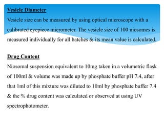 Vesicle Diameter
Vesicle size can be measured by using optical microscope with a
calibrated eyepiece micrometer. The vesicle size of 100 niosomes is
measured individually for all batches & its mean value is calculated.
Drug Content
Niosomal suspension equivalent to 10mg taken in a volumetric flask
of 100ml & volume was made up by phosphate buffer pH 7.4, after
that 1ml of this mixture was diluted to 10ml by phosphate buffer 7.4
& the % drug content was calculated or observed at using UV
spectrophotometer.
 