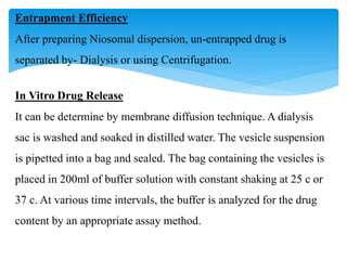 Entrapment Efficiency
After preparing Niosomal dispersion, un-entrapped drug is
separated by- Dialysis or using Centrifugation.
In Vitro Drug Release
It can be determine by membrane diffusion technique. A dialysis
sac is washed and soaked in distilled water. The vesicle suspension
is pipetted into a bag and sealed. The bag containing the vesicles is
placed in 200ml of buffer solution with constant shaking at 25 c or
37 c. At various time intervals, the buffer is analyzed for the drug
content by an appropriate assay method.
 
