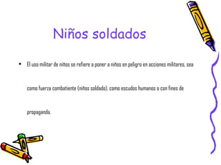 Niños soldados El uso militar de niños se refiere a poner a niños en peligro en acciones militares, sea como fuerza combatiente (niños soldado), como escudos humanos o con fines de propaganda. 