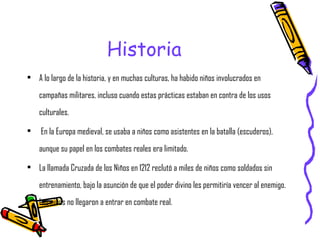 Historia A lo largo de la historia, y en muchas culturas, ha habido niños involucrados en campañas militares, incluso cuando estas prácticas estaban en contra de los usos culturales. En la Europa medieval, se usaba a niños como asistentes en la batalla (escuderos), aunque su papel en los combates reales era limitado.  La llamada Cruzada de los Niños en 1212 reclutó a miles de niños como soldados sin entrenamiento, bajo la asunción de que el poder divino les permitiría vencer al enemigo. Los niños no llegaron a entrar en combate real. 
