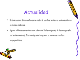 Actualidad Se ha acusado a diferentes fuerzas armadas de sacrificar a niños en acciones militares en tiempos modernos. Algunos soldados usan a niños como cobertura. Si el enemigo deja de disparar por ello, eso les da una ventaja. Si el enemigo abre fuego, esto se puede usar con fines propagandísticos. 