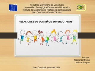 República Bolivariana de Venezuela
Universidad Pedagógica Experimental Libertador
Instituto de Mejoramiento Profesional del Magisterio
San Cristóbal – Estado Táchira
RELACIONES DE LOS NIÑOS SUPERDOTADOS
Autoras:
Rissia Contreras
Isdirkin Vargas
San Cristóbal junio del 2014.
 