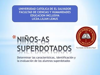 Determinar las características, identificación y
la evaluación de los alumnos superdotados
*
UNIVERSIDAD CATOLICA DE EL SALVADOR
FACULTAD DE CIENCIAS Y HUMANIDADES
EDUCACION INCLUSIVA
LICDA.LILIAN LEMUS
 