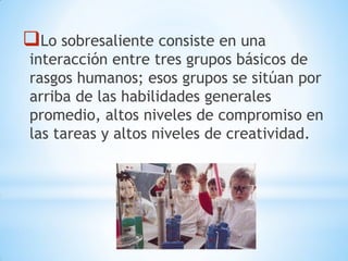 Lo sobresaliente consiste en una
interacción entre tres grupos básicos de
rasgos humanos; esos grupos se sitúan por
arriba de las habilidades generales
promedio, altos niveles de compromiso en
las tareas y altos niveles de creatividad.
 