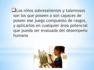 Los niños sobresalientes y talentosos
son los que poseen o son capaces de
poseer ese juego compuesto de rasgos,
y aplicarlos en cualquier área potencial
que pueda ser evaluada del desempeño
humano
 
